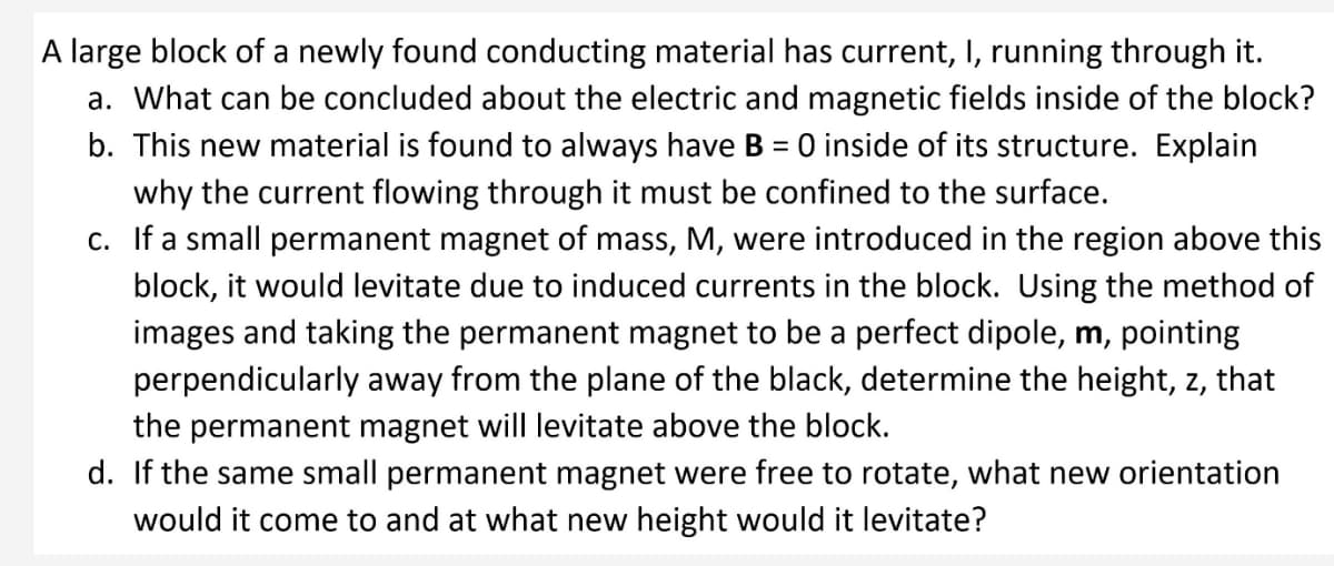 A large block of a newly found conducting material has current, I, running through it.
a. What can be concluded about the electric and magnetic fields inside of the block?
b. This new material is found to always have B = 0 inside of its structure. Explain
why the current flowing through it must be confined to the surface.
c. If a small permanent magnet of mass, M, were introduced in the region above this
block, it would levitate due to induced currents in the block. Using the method of
images and taking the permanent magnet to be a perfect dipole, m, pointing
perpendicularly away from the plane of the black, determine the height, z, that
the permanent magnet will levitate above the block.
d. If the same small permanent magnet were free to rotate, what new orientation
would it come to and at what new height would it levitate?