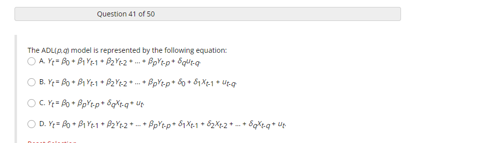 Question 41 of 50
The ADL(p, q) model is represented by the following equation:
A. Yt Bo + B1 Yt-1 + B₂Yt-2+...+ BpYt-p+ Squt-q
O B. Yt= Bo + B₁ Yt-1 + B₂Yt-2 + ... + BpYt-p+ S0 + $₁Xt-1 + Ut-q
O C. Yt = Bo + BpYt-p+ Saxt-q+ Ut
O D. Yt= Bo + B₁ Yt-1 + B₂Yt-2 + ... + BpYtp + 1 Xt-1 + $₂Xt-2 + ... + SqXt-q+ Ut.