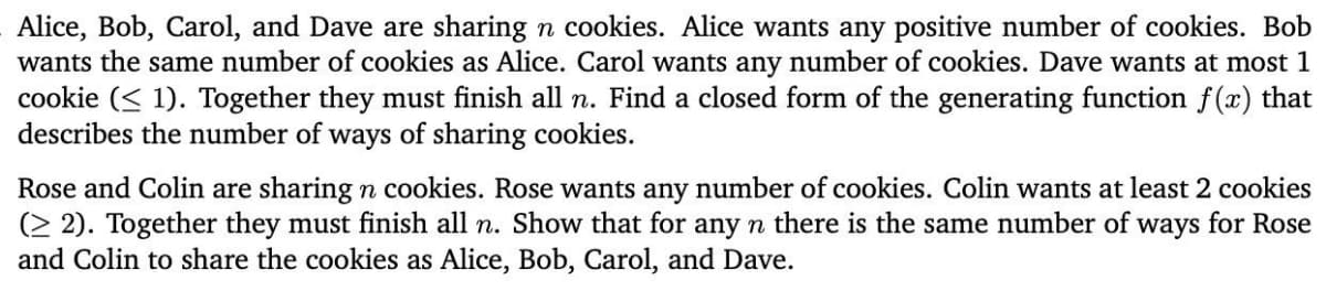 Alice, Bob, Carol, and Dave are sharing n cookies. Alice wants any positive number of cookies. Bob
wants the same number of cookies as Alice. Carol wants any number of cookies. Dave wants at most 1
cookie ( 1). Together they must finish all n. Find a closed form of the generating function f(x) that
describes the number of ways of sharing cookies.
Rose and Colin are sharing n cookies. Rose wants any number of cookies. Colin wants at least 2 cookies
(22). Together they must finish all n. Show that for any n there is the same number of ways for Rose
and Colin to share the cookies as Alice, Bob, Carol, and Dave.