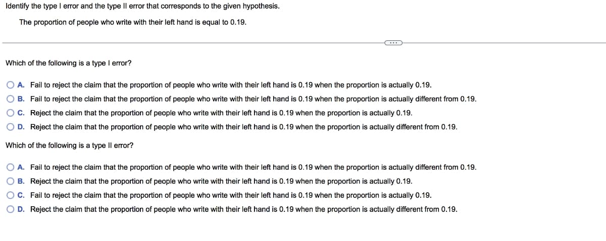 Identify the type I error and the type II error that corresponds to the given hypothesis.
The proportion of people who write with their left hand is equal to 0.19.
Which of the following is a type I error?
O A. Fail to reject the claim that the proportion of people who write with their left hand is 0.19 when the proportion is actually 0.19.
O B.
Fail to reject the claim that the proportion of people who write with their left hand is 0.19 when the proportion is actually different from 0.19.
Reject the claim that the proportion of people who write with their left hand is 0.19 when the proportion is actually 0.19.
O C.
O D. Reject the claim that the proportion of people who write with their left hand is 0.19 when the proportion is actually different from 0.19.
Which of the following is a type II error?
O A. Fail to reject the claim that the proportion of people who write with their left hand is 0.19 when the proportion is actually different from 0.19.
O B. Reject the claim that the proportion of people who write with their left hand is 0.19 when the proportion is actually 0.19.
O C.
Fail to reject the claim that the proportion of people who write with their left hand is 0.19 when the proportion is actually 0.19.
O D. Reject the claim that the proportion of people who write with their left hand is 0.19 when the proportion is actually different from 0.19.
