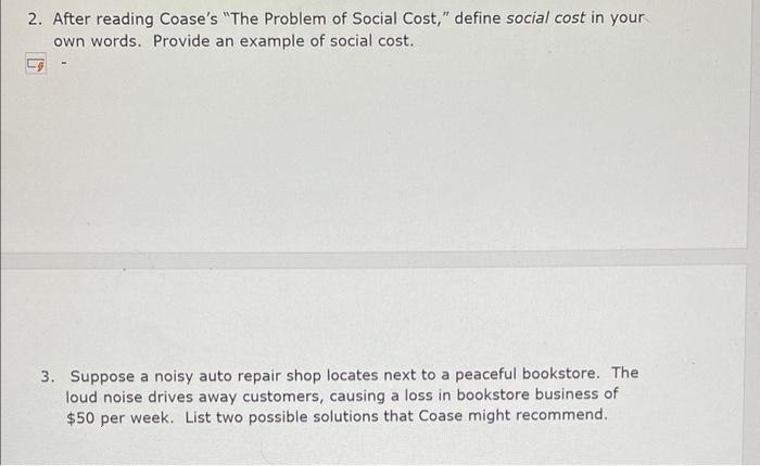 2. After reading Coase's "The Problem of Social Cost," define social cost in your
own words. Provide an example of social cost.
3. Suppose a noisy auto repair shop locates next to a peaceful bookstore. The
loud noise drives away customers, causing a loss in bookstore business of
$50 per week. List two possible solutions that Coase might recommend.