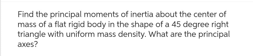 Find the principal moments of inertia about the center of
mass of a flat rigid body in the shape of a 45 degree right
triangle with uniform mass density. What are the principal
axes?