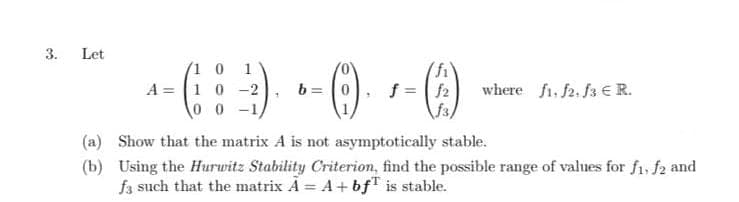 3.
Let
(1 0 1
A = 10 -2
0 0 -1,
b = 0
f = | f2
f3)
where fi. f2. fa € R.
(a) Show that the matrix A is not asymptotically stable.
(b) Using the Hurwitz Stability Criterion, find the possible range of values for f1, f2 and
f3 such that the matrix A = A+ bf" is stable.
