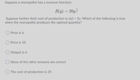 Suppose a monopolist has a revenue function:
R(y) = 20y
Suppose further their cost of production is cly) = 5y. Which of the following is true
when the monopolist produces the optimal quantity?
Price is 6
Price is 10
Output is 6
ONone of the other answers are correct
The cost of production is 25

