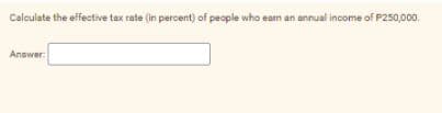 Calculate the effective tax rate (in percent) of people who eam an annual income of P250,000.
Answer:
