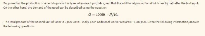 Suppose that the production of a certain product only requires one input, labor, and that the additional production diminishes by half after the last input.
On the other hand, the demand of the good can be described using the equation
Q = 10000 – P/10.
The total product of the second unit of labor is 3,000 units. Finally, each additional worker requires P1,000,000. Given the following information, answer
the following questions:
