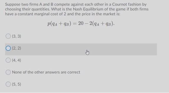 Suppose two firms A and B compete against each other in a Cournot fashion by
choosing their quantities. What is the Nash Equilibrium of the game if both firms
have a constant marginal cost of 2 and the price in the market is:
p(qa + qB) = 20 – 2(qA + qB).
O (3, 3)
O (2, 2)
O (4, 4)
None of the other answers are correct
(5, 5)
