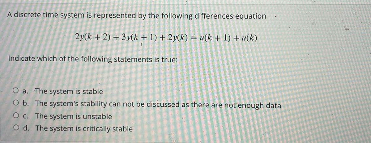 A discrete time system is represented by the following differences equation
2y(k + 2) + 3y(k + 1) + 2y(k) = u(k + 1) + u(k)
Indicate which of the following statements is true:
O a. The system is stable
O b. The system's stability can not be discussed as there are not enough data
O c. The system is unstable
O d. The system is critically stable
