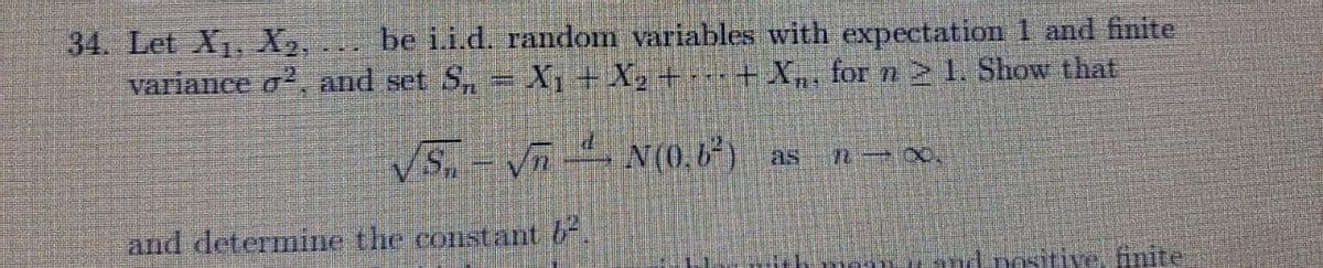 be i.i.d. random variables with expectation 1 and finite
34. Let X1, X,
variance o, and set S, = X1+ X2 +-+X,, for n21. Show that
VS,-Vn N (0,6*) as
and determine the constant 6.
and positive, finite
