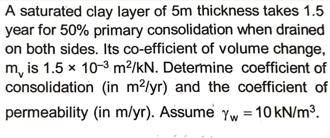 A saturated clay layer of 5m thickness takes 1.5
year for 50% primary consolidation when drained
on both sides. Its co-efficient of volume change,
m, is 1.5 x 10-3 m²/kN. Determine coefficient of
consolidation (in m?/yr) and the coefficient of
permeability (in m/yr). Assume Yw = 10 kN/m3.
