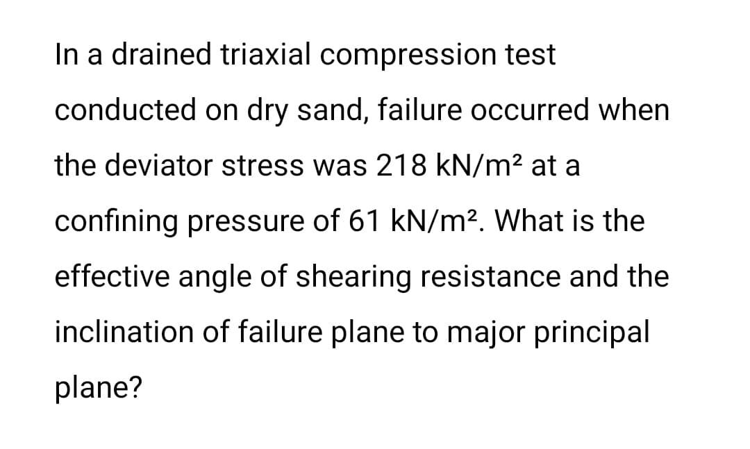 In a drained triaxial compression test
conducted on dry sand, failure occurred when
the deviator stress was 218 kN/m2 at a
confining pressure of 61 kN/m?. What is the
effective angle of shearing resistance and the
inclination of failure plane to major principal
plane?

