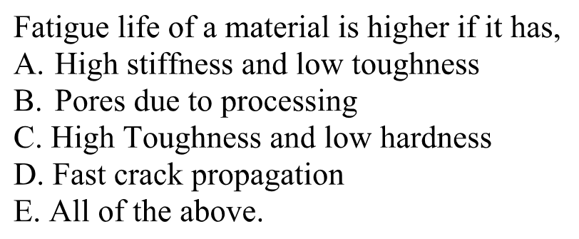 Fatigue life of a material is higher if it has,
A. High stiffness and low toughness
B. Pores due to processing
C. High Toughness and low hardness
D. Fast crack propagation
E. All of the above.
