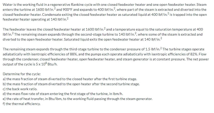 Water is the working fluid in a regenerative Rankine cycle with one closed feedwater heater and one open feedwater heater. Steam
enters the turbine at 1600 lbf/in.² and 900°F and expands to 400 lbf/in.2, where part of the steam is extracted and diverted into the
closed feedwater heater. Condensate exiting the closed feedwater heater as saturated liquid at 400 lbf/in.² is trapped into the open
feedwater heater operating at 140 lbf/in.²
The feedwater leaves the closed feedwater heater at 1600 lbf/in.² and a temperature equal to the saturation temperature at 400
Ibf/in. The remaining steam expands through the second-stage turbine to 140 lbf/in.2, where some of the steam is extracted and
diverted to the open feedwater heater. Saturated liquid exits the open feedwater heater at 140 lbf/in.²
The remaining steam expands through the third-stage turbine to the condenser pressure of 1.5 lbf/in.² The turbine stages operate
adiabatically with isentropic efficiencies of 88%, and the pumps each operate adiabatically with isentropic efficiencies of 82%. Flow
through the condenser, closed feedwater heater, open feedwater heater, and steam generator is at constant pressure. The net power
output of the cycle is 5 x 108 Btu/h.
Determine for the cycle:
a) the mass fraction of steam diverted to the closed heater after the first turbine stage.
b) the mass fraction of steam diverted to the open heater after the second turbine stage.
c) the back work ratio.
d) the mass flow rate of steam entering the first stage of the turbine, in lbm/h.
e) the rate of heat transfer, in Btu/lbm, to the working fluid passing through the steam generator.
f) the thermal efficiency.