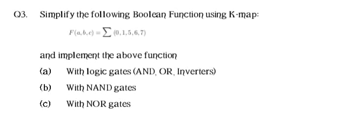 Simplify the following Boolean Function using K-map:
F(a,6,e) = (0,1,5,6,7)
and implement the above function
(a)
With logic gates (AND, OR, Inverters)
(b)
With NAND gates
(c)
With NOR gates
