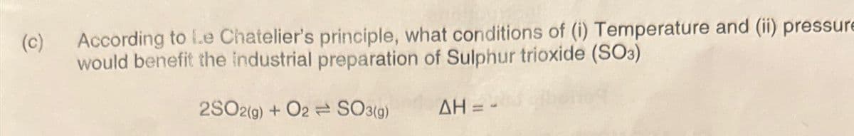 (c)
According to Le Chatelier's principle, what conditions of (i) Temperature and (ii) pressure
would benefit the industrial preparation of Sulphur trioxide (SO3)
2SO2(g) + O2SO3(g)
AH =