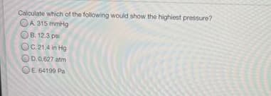 Calculate which of the following would show the highiest pressure?
OA 315 mmHg
OB. 12.3 ps
OC.21.4 in Hg
OD.0.627 atm
OE 64199 Pa
