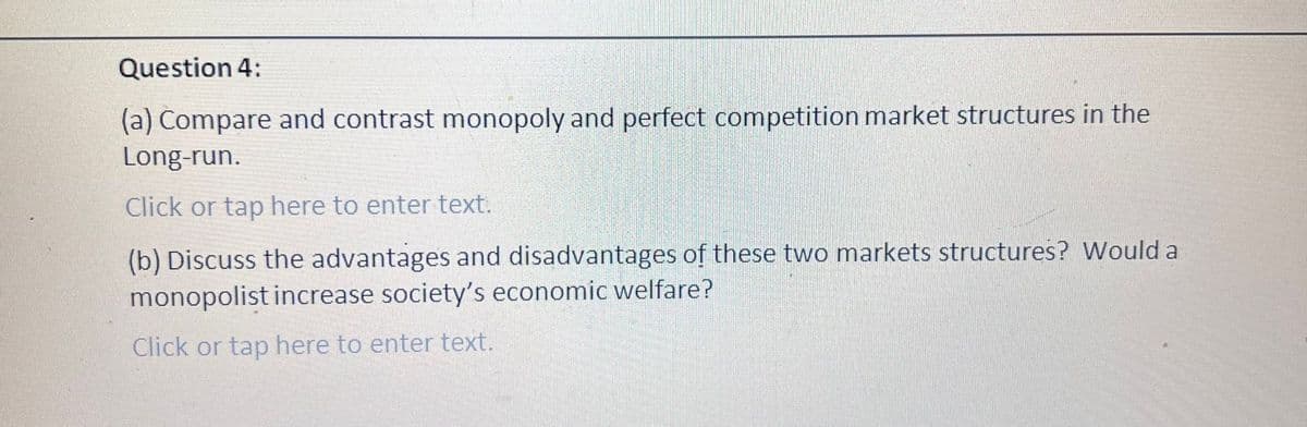 Question 4:
(a) Compare and contrast monopoly and perfect competition market structures in the
Long-run.
Click or tap here to enter text.
(b) Discuss the advantages and disadvantages of these two markets structures? Would a
monopolist increase society's economic welfare?
Click or tap here to enter text.
