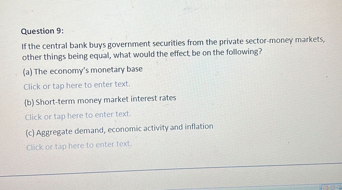 Question 9:
If the central bank buys government securities from the private sector-money markets,
other things being equal, what would the effect be on the following?
(a) The economy's monetary base
Click or tap here to enter text.
(b) Short-term money market interest rates
Click or tap here to enter text.
(c) Aggregate demand, economic activity and inflation
Click or tap here to enter text.
