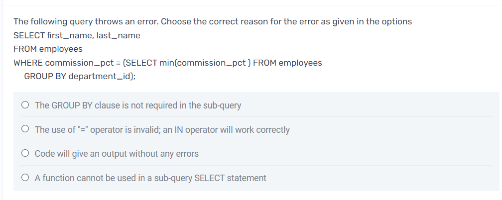 The following query throws an error. Choose the correct reason for the error as given in the options
SELECT first_name, last_name
FROM employees
WHERE commission_pct = (SELECT min(commission_pct ) FROM employees
GROUP BY department_id);
O The GROUP BY clause is not required in the sub-query
O The use of "=" operator is invalid; an IN operator will work correctly
O Code will give an output without any errors
O A function cannot be used in a sub-query SELECT statement
