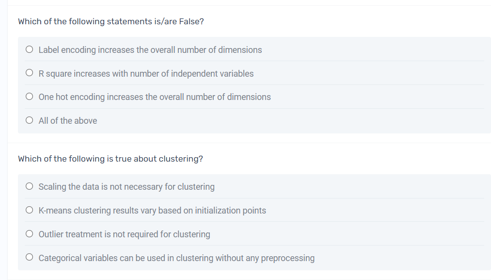 Which of the following statements is/are False?
O Label encoding increases the overall number of dimensions
O R square increases with number of independent variables
O One hot encoding increases the overall number of dimensions
O All of the above
Which of the following is true about clustering?
O Scaling the data is not necessary for clustering
O K-means clustering results vary based on initialization points
O Outlier treatment is not required for clustering
O Categorical variables can be used in clustering without any preprocessing
