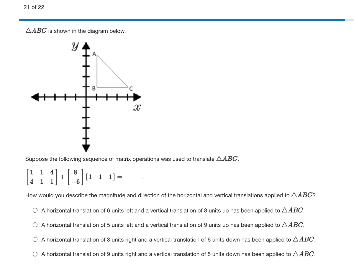 21 of 22
AABC is shown in the diagram below.
Suppose the following sequence of matrix operations was used to translate AABC.
1
8
+
[1 1 1]=
4 1
1
How would you describe the magnitude and direction of the horizontal and vertical translations applied to AABC?
O A horizontal translation of 6 units left and a vertical translation of 8 units up has been applied to AABC.
O A horizontal translation of 5 units left and a vertical translation of 9 units up has been applied to AABC.
O A horizontal translation of 8 units right and a vertical translation of 6 units down has been applied to AABC.
O A horizontal translation of 9 units right and a vertical translation of 5 units down has been applied to AABC.
