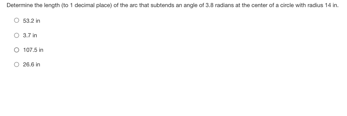 Determine the length (to 1 decimal place) of the arc that subtends an angle of 3.8 radians at the center of a circle with radius 14 in.
O 53.2 in
O 3.7 in
O 107.5 in
O 26.6 in
