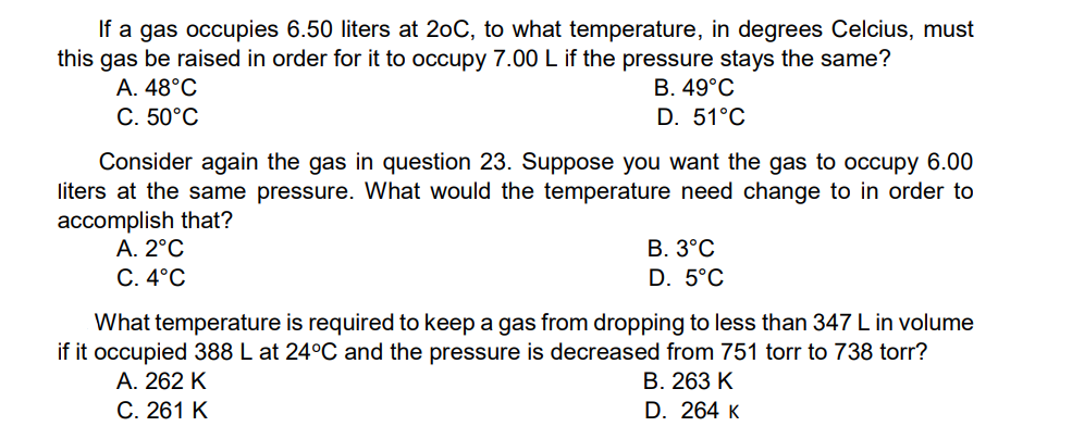 If a gas occupies 6.50 liters at 20C, to what temperature, in degrees Celcius, must
this gas be raised in order for it to occupy 7.00 L if the pressure stays the same?
B. 49°C
D. 51°C
A. 48°C
С. 50°С
Consider again the gas in question 23. Suppose you want the gas to occupy 6.00
liters at the same pressure. What would the temperature need change to in order to
accomplish that?
А. 2°С
С. 4°С
В. 3°С
D. 5°C
What temperature is required to keep a gas from dropping to less than 347 L in volume
if it occupied 388 L at 24°C and the pressure is decreased from 751 torr to 738 torr?
A. 262 K
В. 263 К
С. 261 К
D. 264 к
