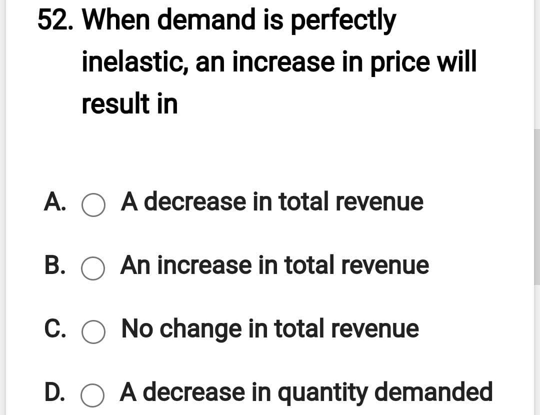 52. When demand is perfectly
inelastic, an increase in price will
result in
A. O A decrease in total revenue
B. O An increase in total revenue
C. O No change in total revenue
D. O A decrease in quantity demanded
