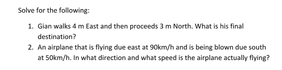 Solve for the following:
1. Gian walks 4 m East and then proceeds 3 m North. What is his final
destination?
2. An airplane that is flying due east at 90km/h and is being blown due south
at 50km/h. In what direction and what speed is the airplane actually flying?
