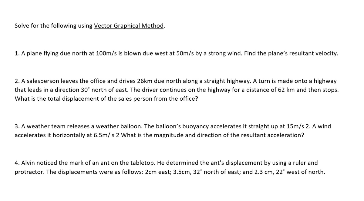 Solve for the following using Vector Graphical Method.
1. A plane flying due north at 100m/s is blown due west at 50m/s by a strong wind. Find the plane's resultant velocity.
2. A salesperson leaves the office and drives 26km due north along a straight highway. A turn is made onto a highway
that leads in a direction 30° north of east. The driver continues on the highway for a distance of 62 km and then stops.
What is the total displacement of the sales person from the office?
3. A weather team releases a weather balloon. The balloon's buoyancy accelerates it straight up at 15m/s 2. A wind
accelerates it horizontally at 6.5m/ s 2 What is the magnitude and direction of the resultant acceleration?
4. Alvin noticed the mark of an ant on the tabletop. He determined the ant's displacement by using a ruler and
protractor. The displacements were as follows: 2cm east; 3.5cm, 32° north of east; and 2.3 cm, 22° west of north.
