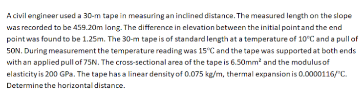 A civil engineer used a 30-m tape in measuring an inclined distance. The measured length on the slope
was recorded to be 459.20m long. The difference in elevation between the initial point and the end
point was found to be 1.25m. The 30-m tape is of standard length at a temperature of 10°C and a pull of
50N. During measurement the temperature reading was 15°C and the tape was supported at both ends
with an applied pull of 75N. The cross-sectional area of the tape is 6.50mm² and the modulusof
elasticity is 200 GPa. The tape has a linear density of 0.075 kg/m, thermal expansion is 0.0000116/°C.
Determine the horizontal distance.
