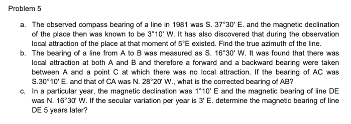 Problem 5
a. The observed compass bearing of a line in 1981 was S. 37°30' E. and the magnetic declination
of the place then was known to be 3°10' W. It has also discovered that during the observation
local attraction of the place at that moment of 5°E existed. Find the true azimuth of the line.
b. The bearing of a line from A to B was measured as S. 16°30' W. It was found that there was
local attraction at both A and B and therefore a forward and a backward bearing were taken
between A and a point C at which there was no local attraction. If the bearing of AC was
S.30°10' E. and that of CA was N. 28°20' W., what is the corrected bearing of AB?
c. In a particular year, the magnetic declination was 1°10' E and the magnetic bearing of line DE
was N. 16°30' W. If the secular variation per year is 3' E. determine the magnetic bearing of line
DE 5 years later?
