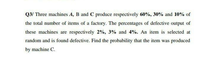 Q3/ Three machines A, B and C produce respectively 60%, 30% and 10% of
the total number of items of a factory. The percentages of defective output of
these machines are respectively 2%, 3% and 4%. An item is selected at
random and is found defective. Find the probability that the item was produced
by machine C.
