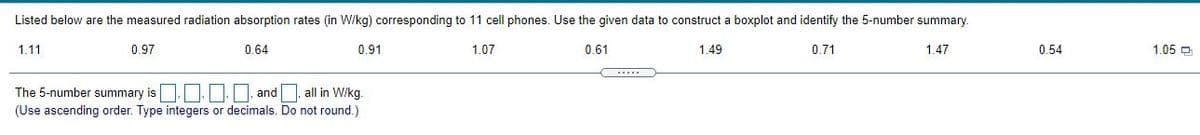 Listed below are the measured radiation absorption rates (in W/kg) corresponding to 11 cell phones. Use the given data to construct a boxplot and identify the 5-number summary.
1.11
0.97
0.64
0.91
1.07
0.61
1.49
0.71
1.47
0.54
1.05 D
The 5-number summary is..D. and
(Use ascending order. Type integers or decimals. Do not round.)
all in W/kg.
