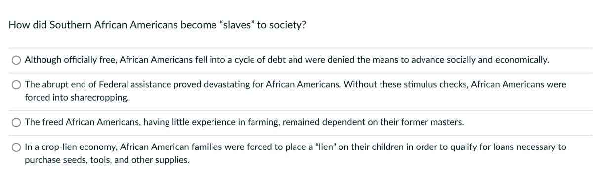 How did Southern African Americans become "slaves" to society?
Although officially free, African Americans fell into a cycle of debt and were denied the means to advance socially and economically.
The abrupt end of Federal assistance proved devastating for African Americans. Without these stimulus checks, African Americans were
forced into sharecropping.
The freed African Americans, having little experience in farming, remained dependent on their former masters.
In a crop-lien economy, African American families were forced to place a “lien" on their children in order to qualify for loans necessary to
purchase seeds, tools, and other supplies.

