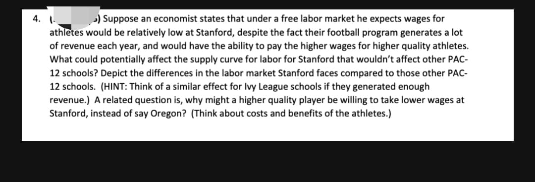 ) Suppose an economist states that under a free labor market he expects wages for
4. 1.
athletes would be relatively low at Stanford, despite the fact their football program generates a lot
of revenue each year, and would have the ability to pay the higher wages for higher quality athletes.
What could potentially affect the supply curve for labor for Stanford that wouldn't affect other PAC-
12 schools? Depict the differences in the labor market Stanford faces compared to those other PAC-
12 schools. (HINT: Think of a similar effect for Ivy League schools if they generated enough
revenue.) A related question is, why might a higher quality player be willing to take lower wages at
Stanford, instead of say Oregon? (Think about costs and benefits of the athletes.)
