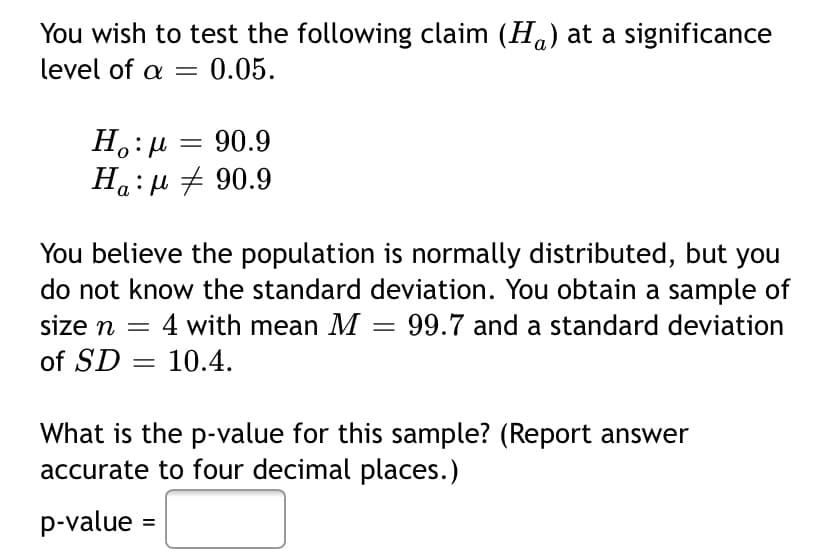 You wish to test the following claim (Ha) at a significance
level of a = 0.05.
H.:µ = 90.9
Ha:µ + 90.9
You believe the population is normally distributed, but you
do not know the standard deviation. You obtain a sample of
:4 with mean M = 99.7 and a standard deviation
size n =
of SD = 10.4.
What is the p-value for this sample? (Report answer
accurate to four decimal places.)
p-value =
