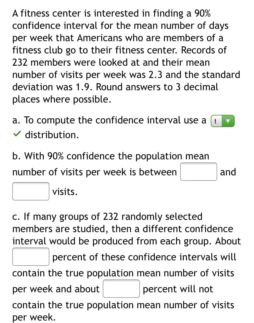 A fitness center is interested in finding a 90%
confidence interval for the mean number of days
per week that Americans who are members of a
fitness club go to their fitness center. Records of
232 members were looked at and their mean
number of visits per week was 2.3 and the standard
deviation was 1.9. Round answers to 3 decimal
places where possible.
a. To compute the confidence interval use a
v distribution.
b. With 90% confidence the population mean
number of visits per week is between
and
visits.
C. If many groups of 232 randomly selected
members are studied, then a different confidence
interval would be produced from each group. About
percent of these confidence intervals will
contain the true population mean number of visits
per week and about
percent will not
contain the true population mean number of visits
per week.
