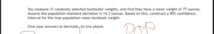 You measure 31 randomly selected textbooks' weights, and find they have a mean weight of 77 ounces.
Assume the population standard deviation is 14.3 ounces. Based on this, construct a 90% confidence
interval for the true population mean textbook weight.
Give your answers as decimals, to two places
