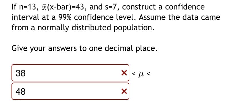 If n=13, 7(x-bar)=43, and s=7, construct a confidence
interval at a 99% confidence level. Assume the data came
from a normally distributed population.
Give your answers to one decimal place.
38
48
