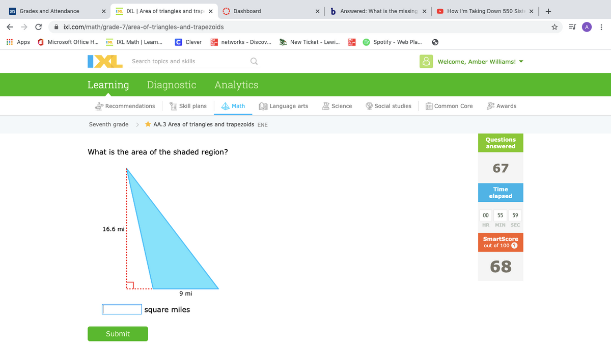 sIs Grades and Attendance
Da. IXL | Area of triangles and trap x
O Dashboard
b Answered: What is the missing x
O How I'm Taking Down 550 Siste x
+
A ixl.com/math/grade-7/area-of-triangles-and-trapezoids
I Apps
O Microsoft Office H..
Da IXL Math | Learn..
C Clever
- networks - Discov...
* New Ticket - Lewi.
e Spotify - Web Pla.
IXL
Search topics and skills
Welcome, Amber Williams! -
Learning
Diagnostic
Analytics
P Recommendations
A Skill plans
A Math
LE Language arts
A Science
O Social studies
E Common Core
* Awards
Seventh grade > * AA.3 Area of triangles and trapezoids ENE
Questions
answered
What is the area of the shaded region?
67
Time
elapsed
00
55
59
HR MIN SEC
16.6 mi:
SmartScore
out of 100 0
68
9 mi
square miles
Submit
