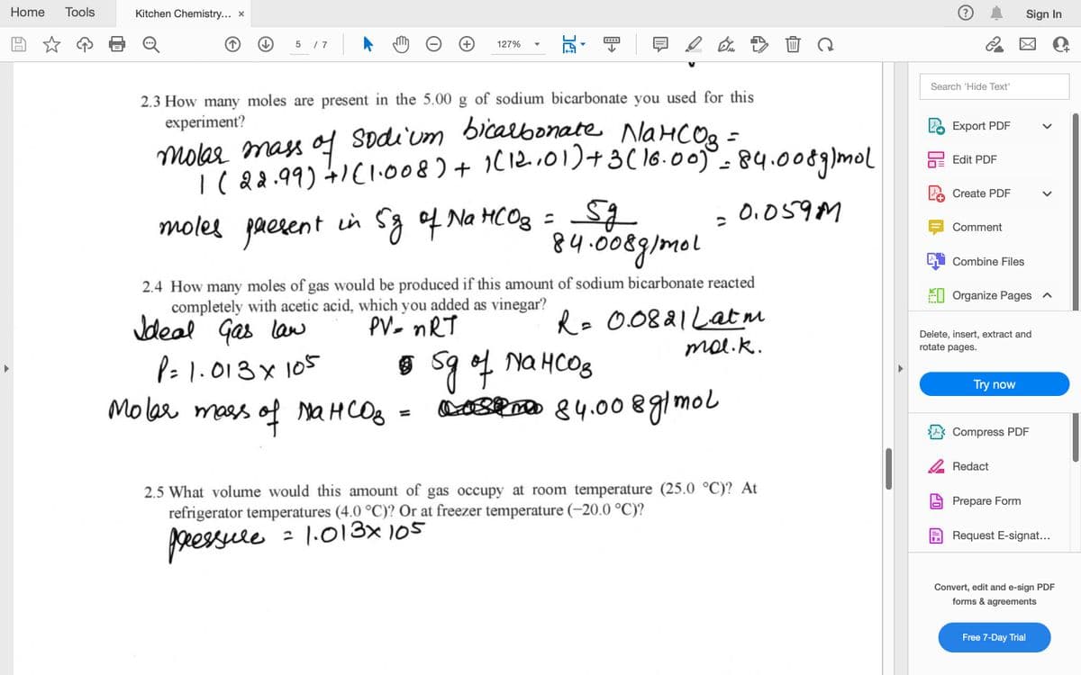 Home
Tools
Kitchen Chemistry... x
Sign In
/ 7
127%
Search 'Hide Text'
2.3 How many moles are present in the 5.00 g of sodium bicarbonate you used for this
experiment?
LO Export PDF
sodium bicalbonate NaHCO.
molar mass o
|(82.99) 4IC1.008) + 1(12..01)+3( 16.00. 84.0089)mol
l
Edit PDF
Create PDF
moles paesent in Sg of Na HCOg = S
84.008g/mel
0.059M
Comment
Combine Files
2.4 How many moles of gas would be produced if this amount of sodium bicarbonate reacted
completely with acetic acid, which you added as vinegar?
EI Organize Pages ^
Ro 0.0821Latm
mal.k.
PV- nRT
Jdeal Gas law
P=1.013x 105
Delete, insert, extract and
rotate pages.
o s9 f Na HCOS
Poo 84.008gimol
Try now
Molar mass of MAHCOB =
Compress PDF
2 Redact
2.5 What volume would this amount of gas occupy at room temperature (25.0 °C)? At
refrigerator temperatures (4.0 °C)? Or at freezer temperature (-20.00 °C)?
2 1.013x 105
Prepare Form
pressure
Request E-signat...
Convert, edit and e-sign PDF
forms & agreements
Free 7-Day Trial
