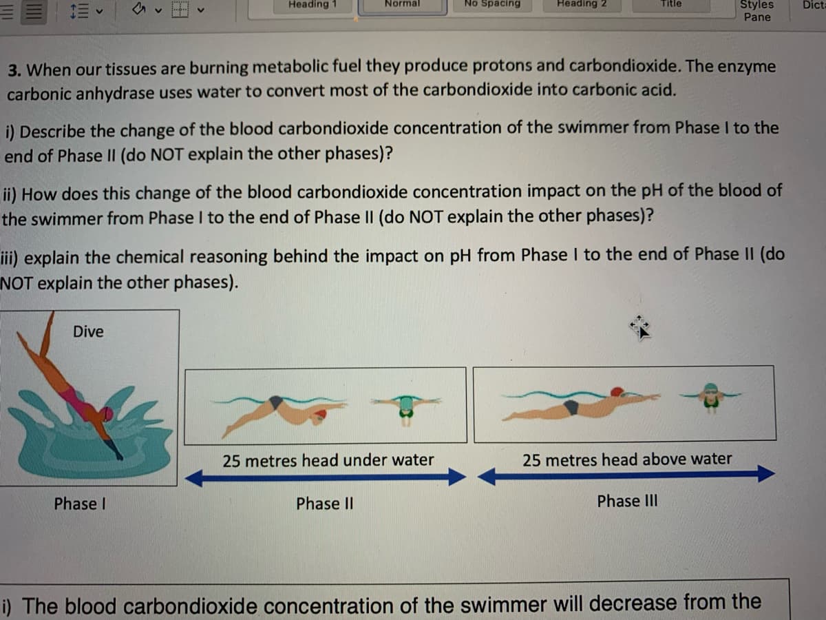 Heading 1
Normal
Dive
Phase I
No Spacing
3. When our tissues are burning metabolic fuel they produce protons and carbondioxide. The enzyme
carbonic anhydrase uses water to convert most of the carbondioxide into carbonic acid.
Heading 2
i) Describe the change of the blood carbondioxide concentration of the swimmer from Phase I to the
end of Phase II (do NOT explain the other phases)?
ii) How does this change of the blood carbondioxide concentration impact on the pH of the blood of
the swimmer from Phase I to the end of Phase II (do NOT explain the other phases)?
25 metres head under water
Phase II
Title
iii) explain the chemical reasoning behind the impact on pH from Phase I to the end of Phase II (do
NOT explain the other phases).
Styles
Pane
25 metres head above water
Phase III
i) The blood carbon dioxide concentration of the swimmer will decrease from the
Dicta