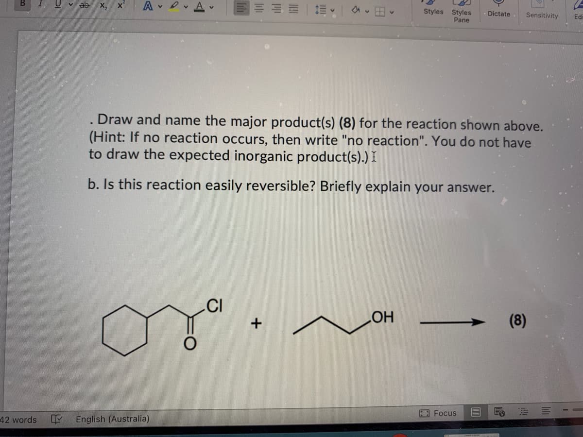 42 words L
X₁₂
Av
Draw and name the major product(s) (8) for the reaction shown above.
(Hint: If no reaction occurs, then write "no reaction". You do not have
to draw the expected inorganic product(s).) I
b. Is this reaction easily reversible? Briefly explain your answer.
English (Australia)
CI
+
(
Styles Styles Dictate Sensitivity Ed
Pane
OH
Focus E E
(8)