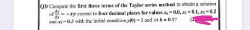 Q3/Compute the first three terms of the Taylor series method to obtain a solution
of= -xy corect to four decimal places for values x0.0, -0.1,x2=0.2
and x=0.3 with the initial condition y(0) = 1 and let h 0.1?
