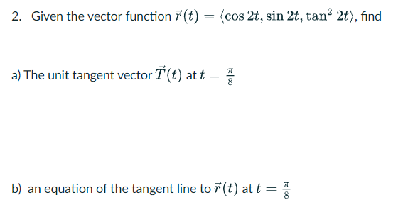 2. Given the vector function (t) = (cos 2t, sin 2t, tan² 2t), find
a) The unit tangent vector T (t) at t =
G
b) an equation of the tangent line to r(t) at t
=