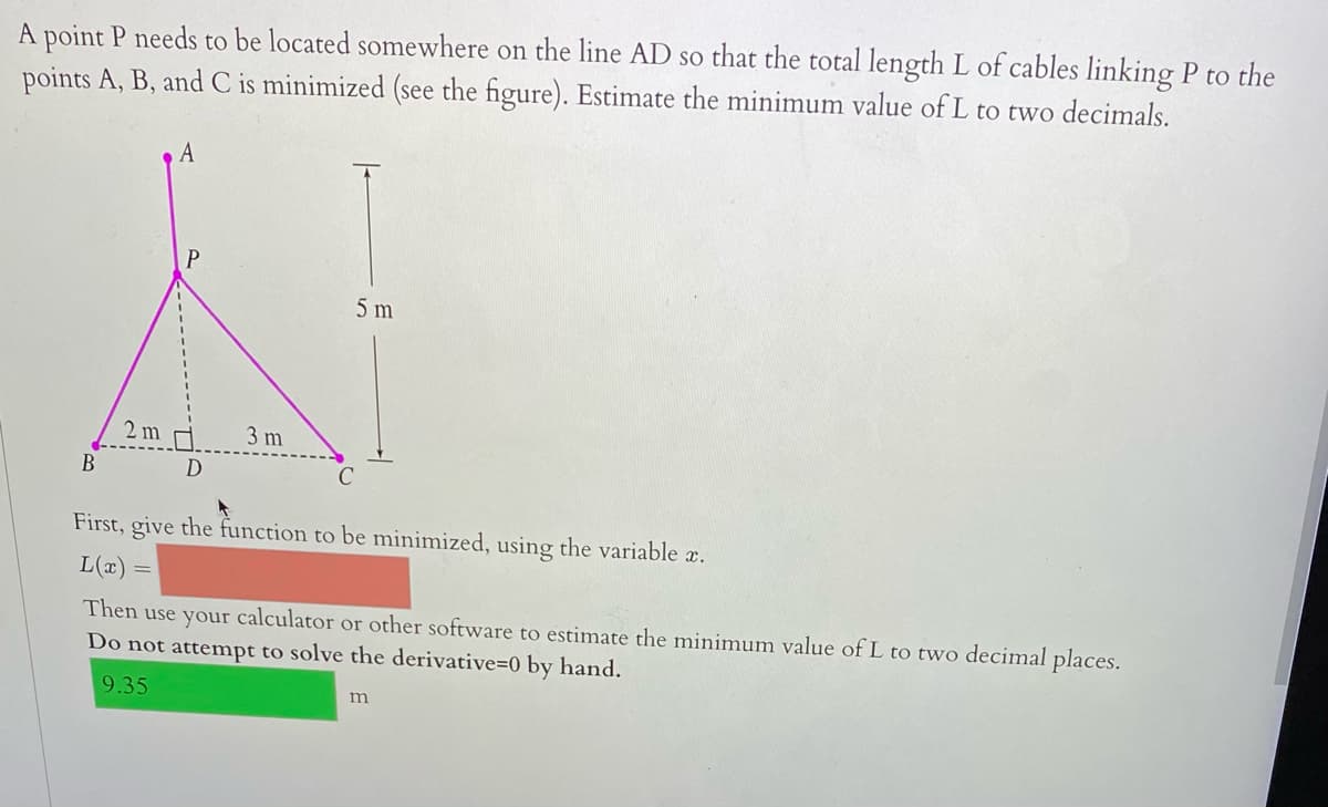 A point P needs to be located somewhere on the line AD so that the total length L of cables linking P to the
points A, B, and C is minimized (see the figure). Estimate the minimum value of L to two decimals.
5 m
2 m
3 m
B
First, give the function to be minimized, using the variable x.
L(x)
Then use your calculator or other software to estimate the minimum value of L to two decimal places.
Do not attempt to solve the derivative=0 by hand.
9.35
m
