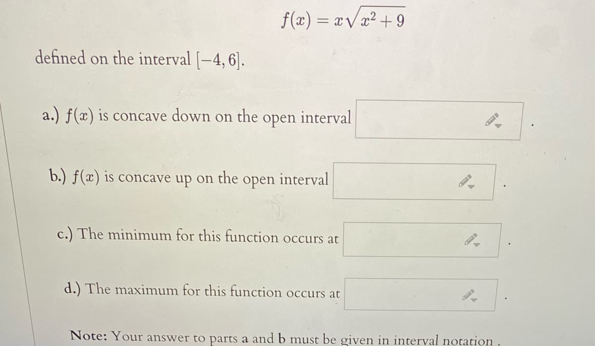 f(x) = xvx² + 9
defined on the interval [-4, 6].
a.) f(x) is concave down on the
оpen
interval
b.) f(x) is concave up on the open interval
c.) The minimum for this function occurs at
d.) The maximum for this function occurs at
Note: Your answer to parts a and b must be given in interval notation .
