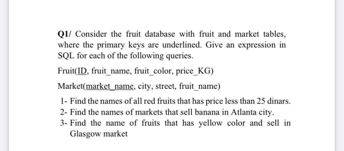 Q1/ Consider the fruit database with fruit and market tables,
where the primary keys are underlined. Give an expression in
SQL for each of the following queries.
Fruit(ID, fruit_name, fruit_color, price_KG)
Market(market_name, city, street, fruit_name)
1- Find the names of all red fruits that has price less than 25 dinars.
2- Find the names of markets that sell banana in Atlanta city.
3- Find the name of fruits that has yellow color and sell in
Glasgow market

