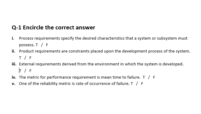 Q-1 Encircle the correct answer
i. Process requirements specify the desired characteristics that a system or subsystem must
possess. T / F
ii. Product requirements are constraints placed upon the development process of the system.
T / F
iii. External requirements derived from the environment in which the system is developed.
T / F
iv. The metric for performance requirement is mean time to failure. T / F
v. One of the reliability metric is rate of occurrence of failure. T / F
